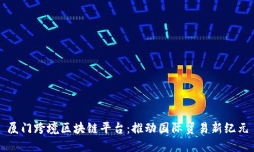 厦门跨境区块链平台:推动国际贸易新纪元